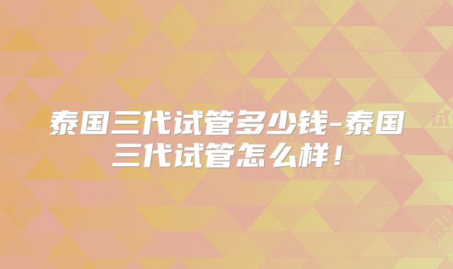 泰国三代试管多少钱-泰国三代试管怎么样！