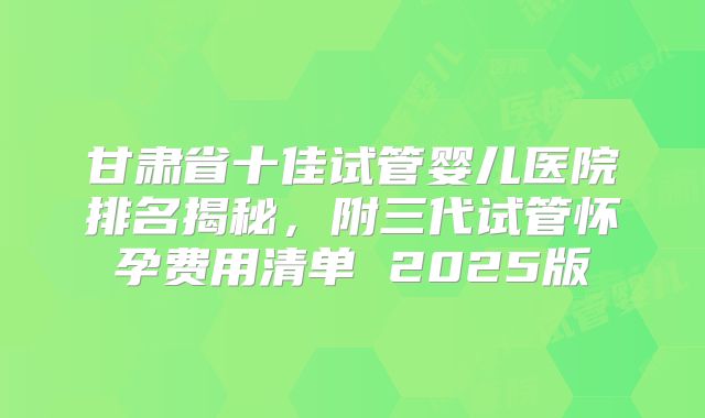甘肃省十佳试管婴儿医院排名揭秘,附三代试管怀孕费用清单 2025版
