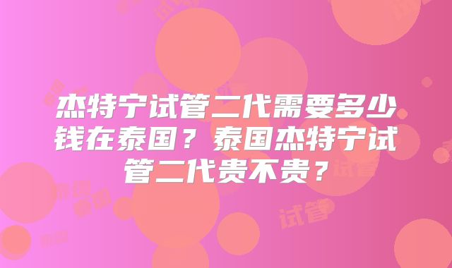 杰特宁试管二代需要多少钱在泰国？泰国杰特宁试管二代贵不贵？