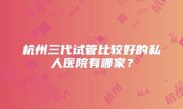 杭州三代试管比较好的私人医院有哪家？