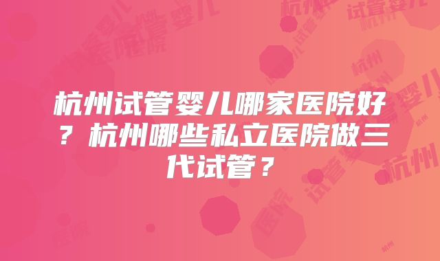 杭州试管婴儿哪家医院好？杭州哪些私立医院做三代试管？