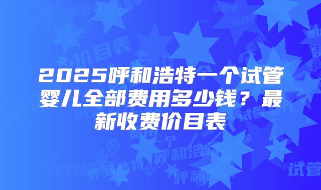 2025呼和浩特一个试管婴儿全部费用多少钱？最新收费价目表