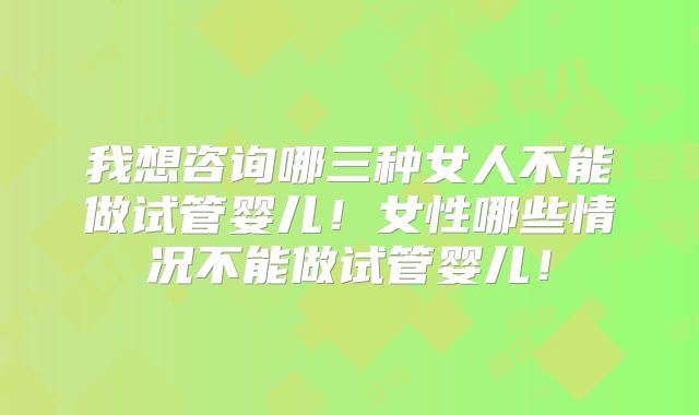 我想咨询哪三种女人不能做试管婴儿！女性哪些情况不能做试管婴儿！