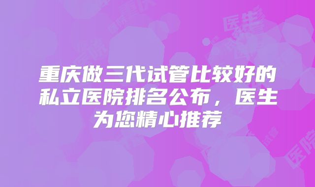 重庆做三代试管比较好的私立医院排名公布，医生为您精心推荐