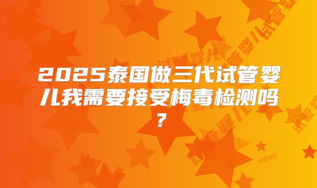 2025泰国做三代试管婴儿我需要接受梅毒检测吗?