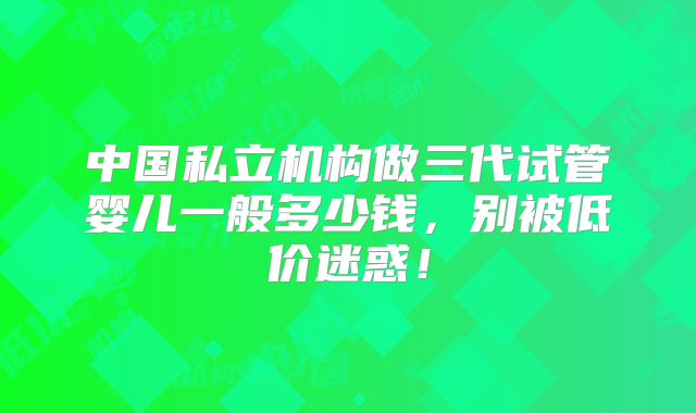中国私立机构做三代试管婴儿一般多少钱，别被低价迷惑！