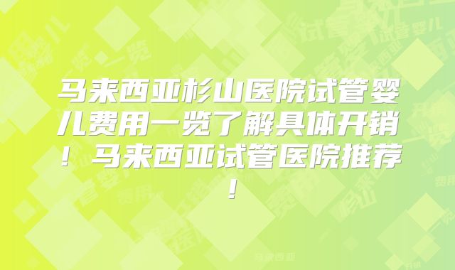 马来西亚杉山医院试管婴儿费用一览了解具体开销！马来西亚试管医院推荐！