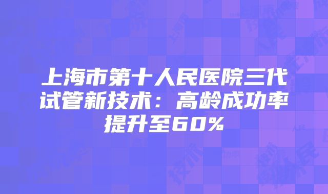 上海市第十人民医院三代试管新技术：高龄成功率提升至60%