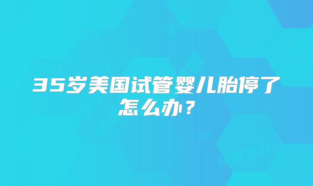 35岁美国试管婴儿胎停了怎么办？