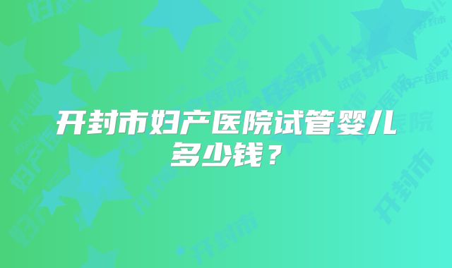 开封市妇产医院试管婴儿多少钱？