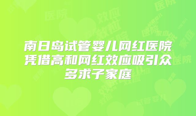 南日岛试管婴儿网红医院凭借高和网红效应吸引众多求子家庭
