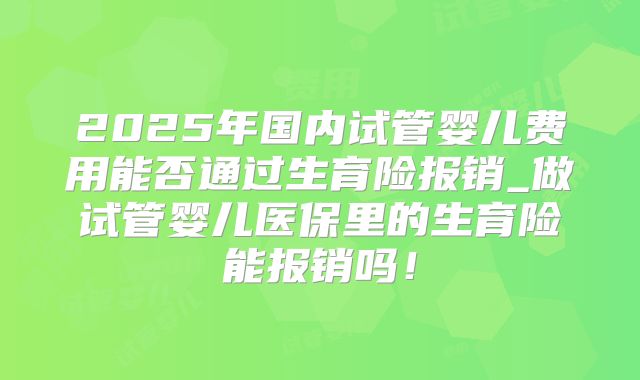 2025年国内试管婴儿费用能否通过生育险报销_做试管婴儿医保里的生育险能报销吗!