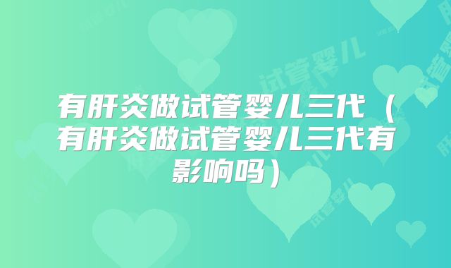 有肝炎做试管婴儿三代（有肝炎做试管婴儿三代有影响吗）