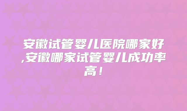 安徽试管婴儿医院哪家好,安徽哪家试管婴儿成功率高！