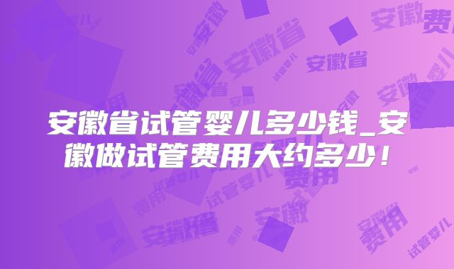 安徽省试管婴儿多少钱_安徽做试管费用大约多少！