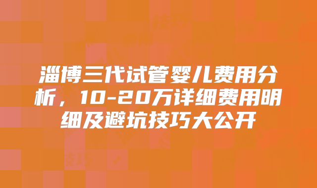 淄博三代试管婴儿费用分析，10-20万详细费用明细及避坑技巧大公开