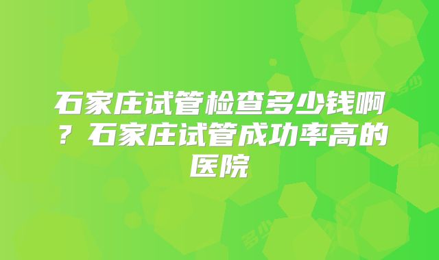 石家庄试管检查多少钱啊？石家庄试管成功率高的医院