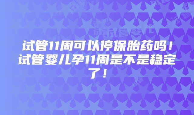 试管11周可以停保胎药吗！试管婴儿孕11周是不是稳定了！