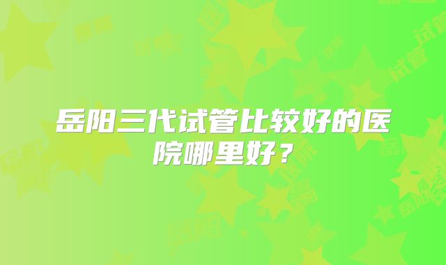 岳阳三代试管比较好的医院哪里好?