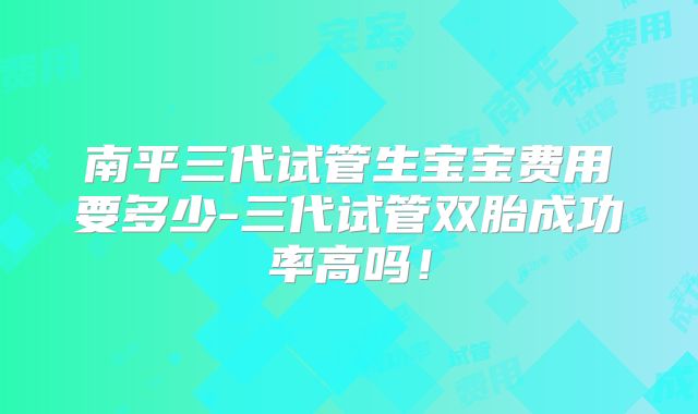 南平三代试管生宝宝费用要多少-三代试管双胎成功率高吗！