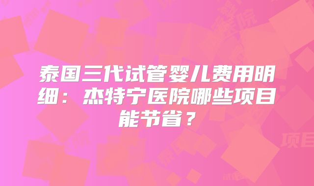 泰国三代试管婴儿费用明细：杰特宁医院哪些项目能节省？