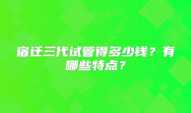 宿迁三代试管得多少钱?有哪些特点?