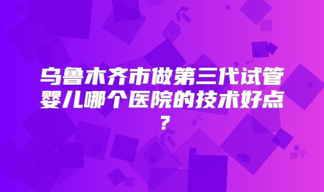 乌鲁木齐市做第三代试管婴儿哪个医院的技术好点？