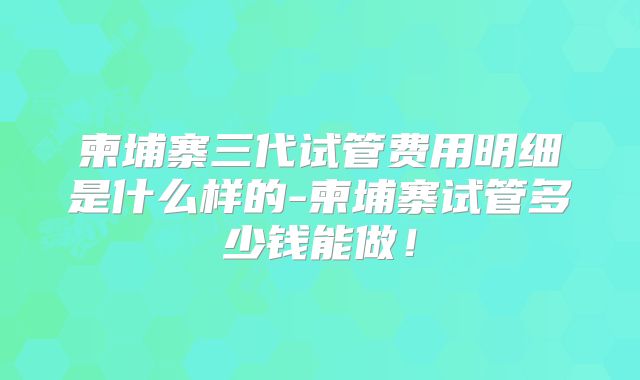 柬埔寨三代试管费用明细是什么样的-柬埔寨试管多少钱能做!