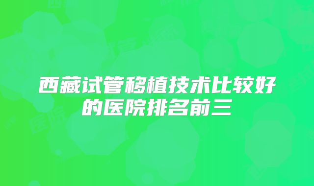 西藏试管移植技术比较好的医院排名前三