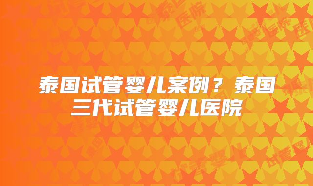 泰国试管婴儿案例？泰国三代试管婴儿医院