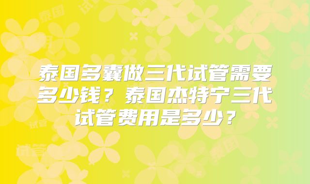 泰国多囊做三代试管需要多少钱？泰国杰特宁三代试管费用是多少？