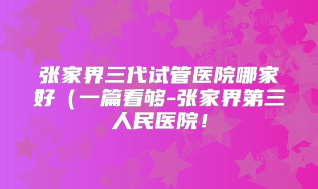 张家界三代试管医院哪家好(一篇看够-张家界第三人民医院!