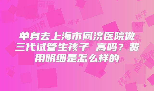 单身去上海市同济医院做三代试管生孩子 高吗?费用明细是怎么样的