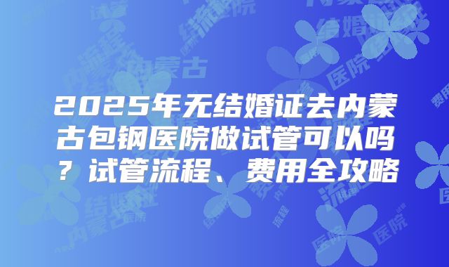 2025年无结婚证去内蒙古包钢医院做试管可以吗?试管流程、费用全攻略