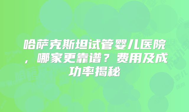 哈萨克斯坦试管婴儿医院，哪家更靠谱？费用及成功率揭秘