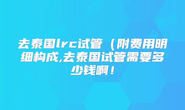 去泰国lrc试管(附费用明细构成,去泰国试管需要多少钱啊!