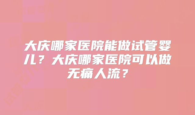 大庆哪家医院能做试管婴儿?大庆哪家医院可以做无痛人流?
