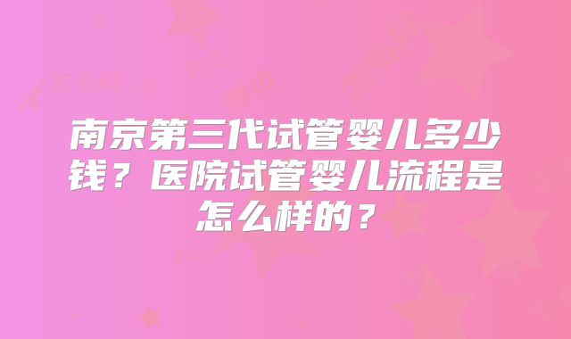 南京第三代试管婴儿多少钱？医院试管婴儿流程是怎么样的？