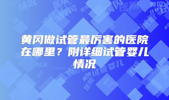黄冈做试管最厉害的医院在哪里？附详细试管婴儿情况