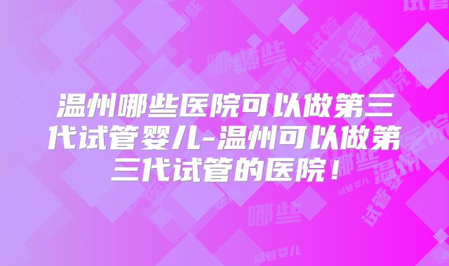 温州哪些医院可以做第三代试管婴儿-温州可以做第三代试管的医院！