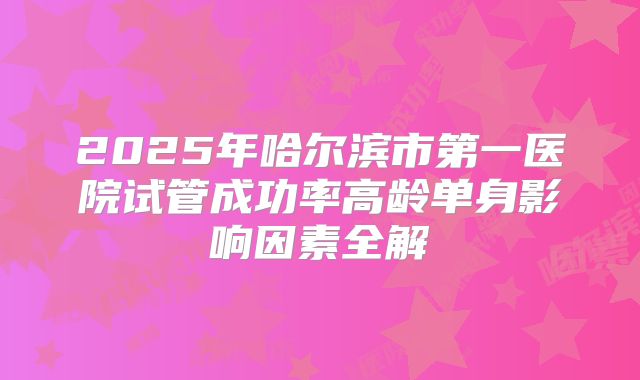 2025年哈尔滨市第一医院试管成功率高龄单身影响因素全解