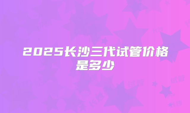 2025长沙三代试管价格是多少