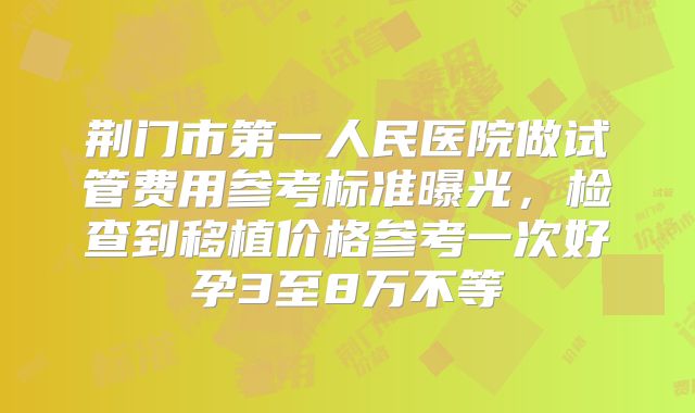 荆门市第一人民医院做试管费用参考标准曝光,检查到移植价格参考一次好孕3至8万不等