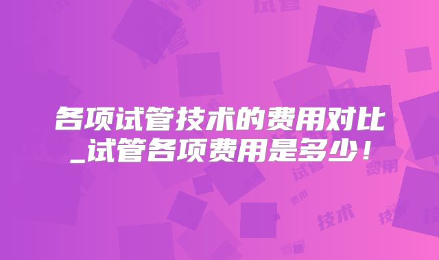 各项试管技术的费用对比_试管各项费用是多少!
