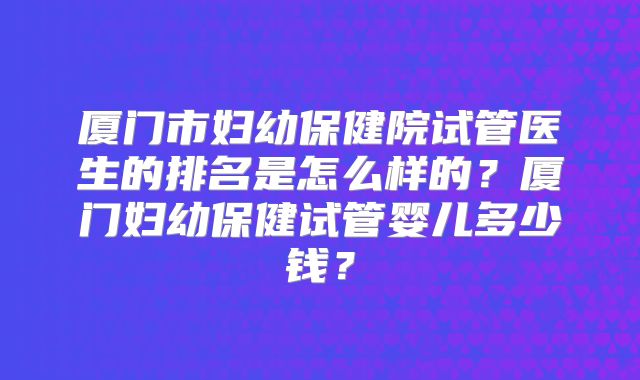 厦门市妇幼保健院试管医生的排名是怎么样的？厦门妇幼保健试管婴儿多少钱？