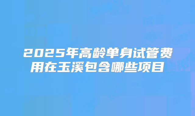 2025年高龄单身试管费用在玉溪包含哪些项目