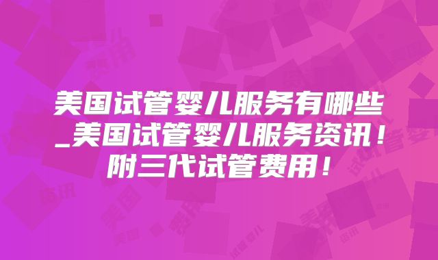 美国试管婴儿服务有哪些_美国试管婴儿服务资讯！附三代试管费用！