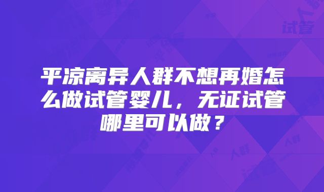 平凉离异人群不想再婚怎么做试管婴儿，无证试管哪里可以做？