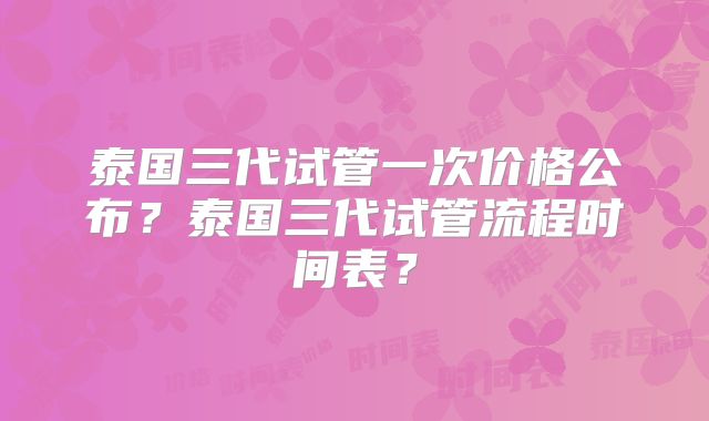 泰国三代试管一次价格公布？泰国三代试管流程时间表？