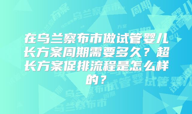 在乌兰察布市做试管婴儿长方案周期需要多久？超长方案促排流程是怎么样的？